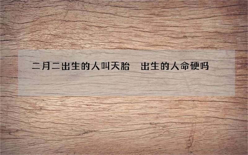 二月二出生的人叫天胎 出生的人命硬吗